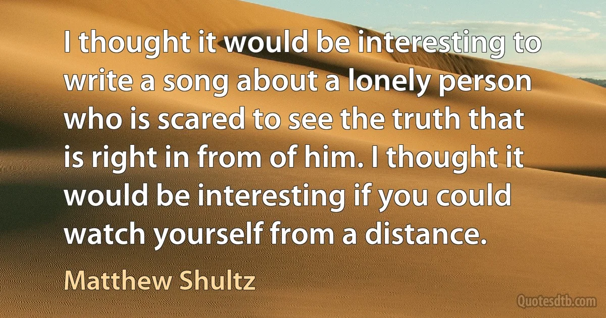 I thought it would be interesting to write a song about a lonely person who is scared to see the truth that is right in from of him. I thought it would be interesting if you could watch yourself from a distance. (Matthew Shultz)