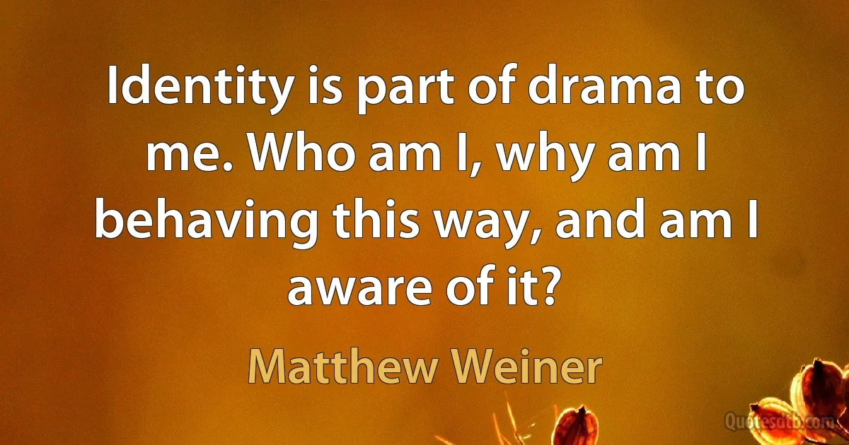 Identity is part of drama to me. Who am I, why am I behaving this way, and am I aware of it? (Matthew Weiner)