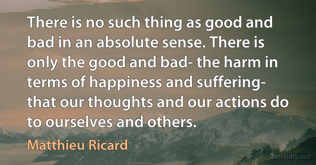 There is no such thing as good and bad in an absolute sense. There is only the good and bad- the harm in terms of happiness and suffering- that our thoughts and our actions do to ourselves and others. (Matthieu Ricard)