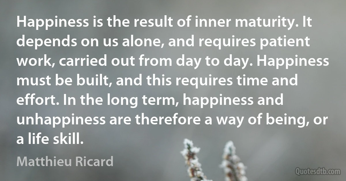 Happiness is the result of inner maturity. It depends on us alone, and requires patient work, carried out from day to day. Happiness must be built, and this requires time and effort. In the long term, happiness and unhappiness are therefore a way of being, or a life skill. (Matthieu Ricard)