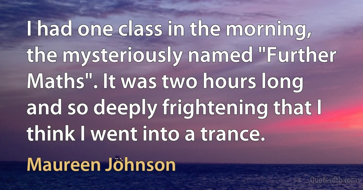 I had one class in the morning, the mysteriously named "Further Maths". It was two hours long and so deeply frightening that I think I went into a trance. (Maureen Johnson)