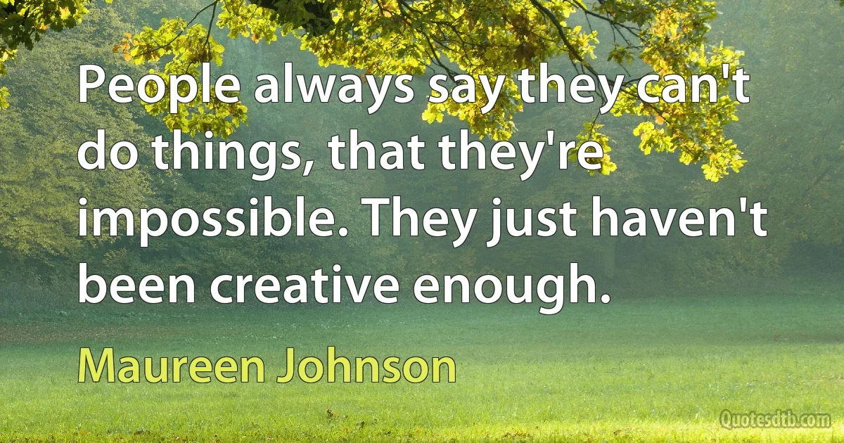 People always say they can't do things, that they're impossible. They just haven't been creative enough. (Maureen Johnson)