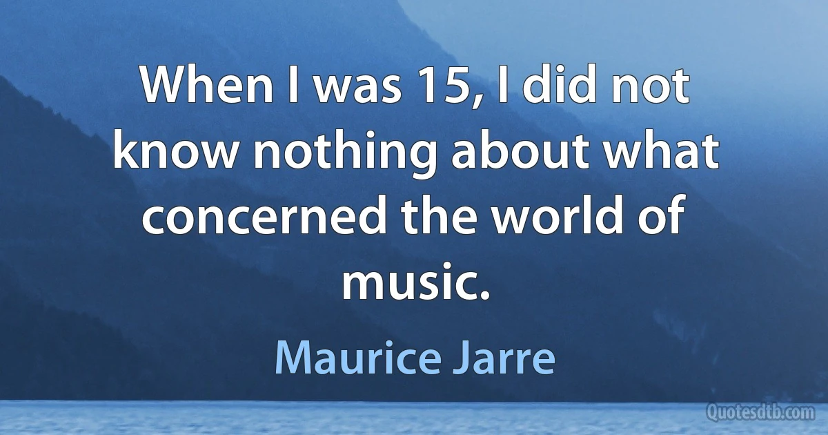 When I was 15, I did not know nothing about what concerned the world of music. (Maurice Jarre)