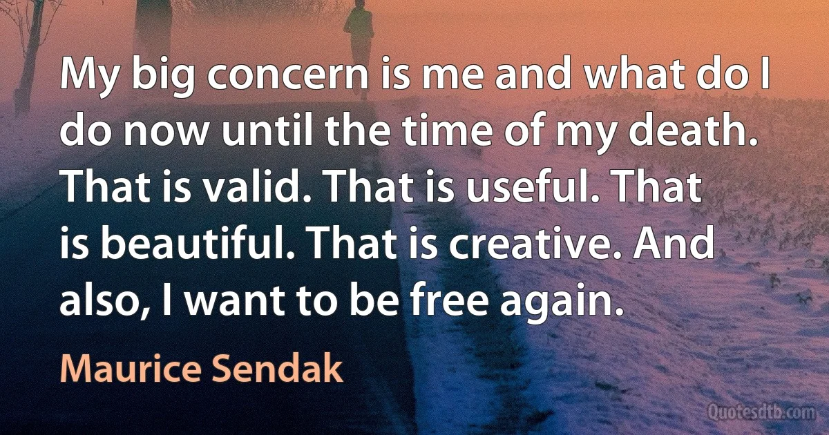 My big concern is me and what do I do now until the time of my death. That is valid. That is useful. That is beautiful. That is creative. And also, I want to be free again. (Maurice Sendak)