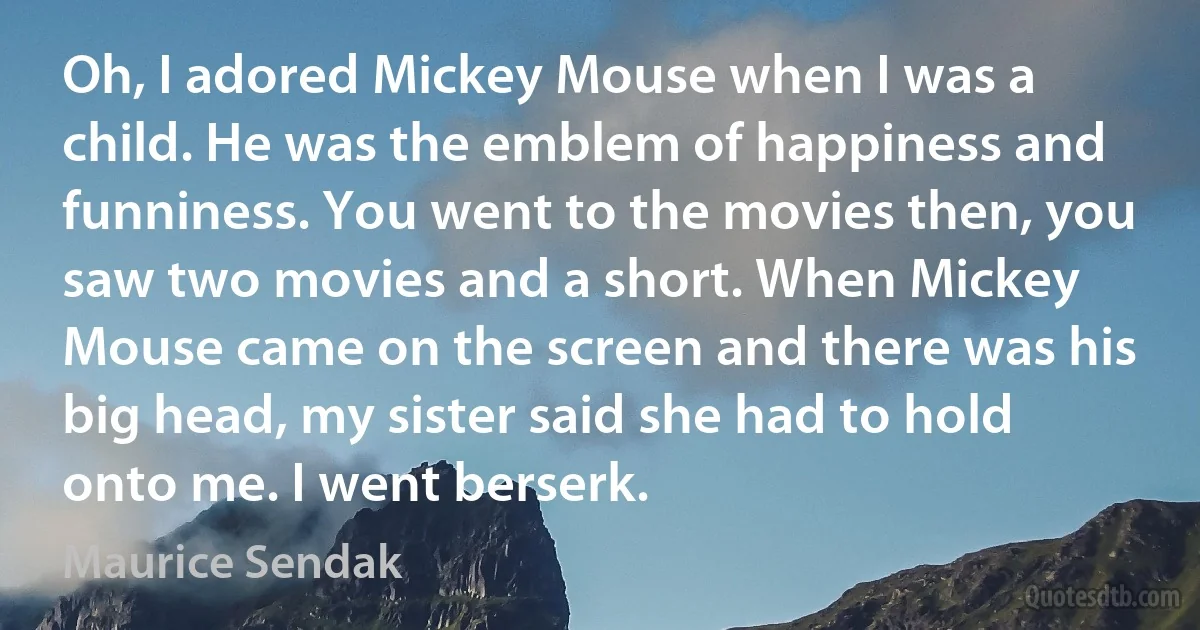 Oh, I adored Mickey Mouse when I was a child. He was the emblem of happiness and funniness. You went to the movies then, you saw two movies and a short. When Mickey Mouse came on the screen and there was his big head, my sister said she had to hold onto me. I went berserk. (Maurice Sendak)