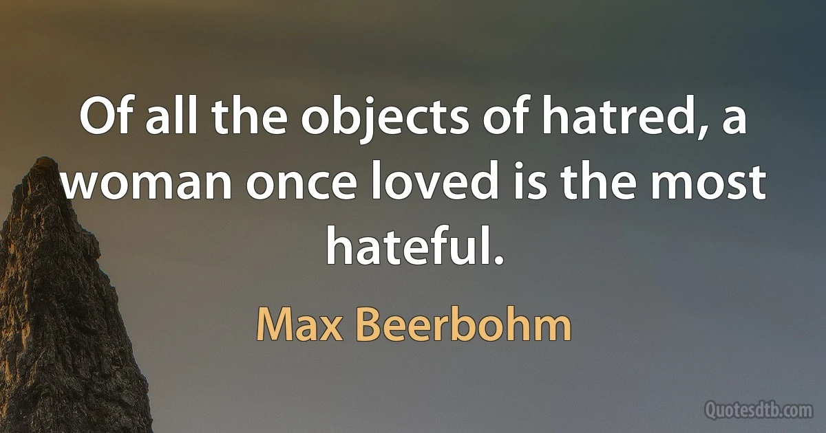 Of all the objects of hatred, a woman once loved is the most hateful. (Max Beerbohm)