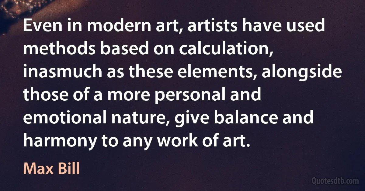 Even in modern art, artists have used methods based on calculation, inasmuch as these elements, alongside those of a more personal and emotional nature, give balance and harmony to any work of art. (Max Bill)