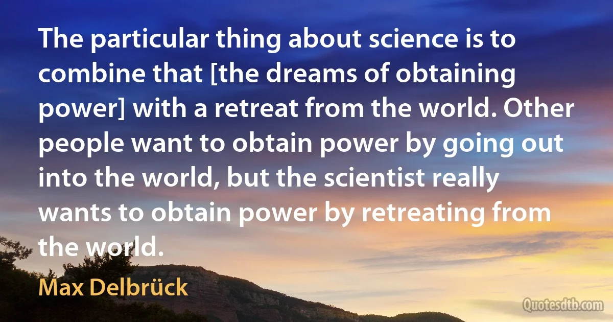 The particular thing about science is to combine that [the dreams of obtaining power] with a retreat from the world. Other people want to obtain power by going out into the world, but the scientist really wants to obtain power by retreating from the world. (Max Delbrück)