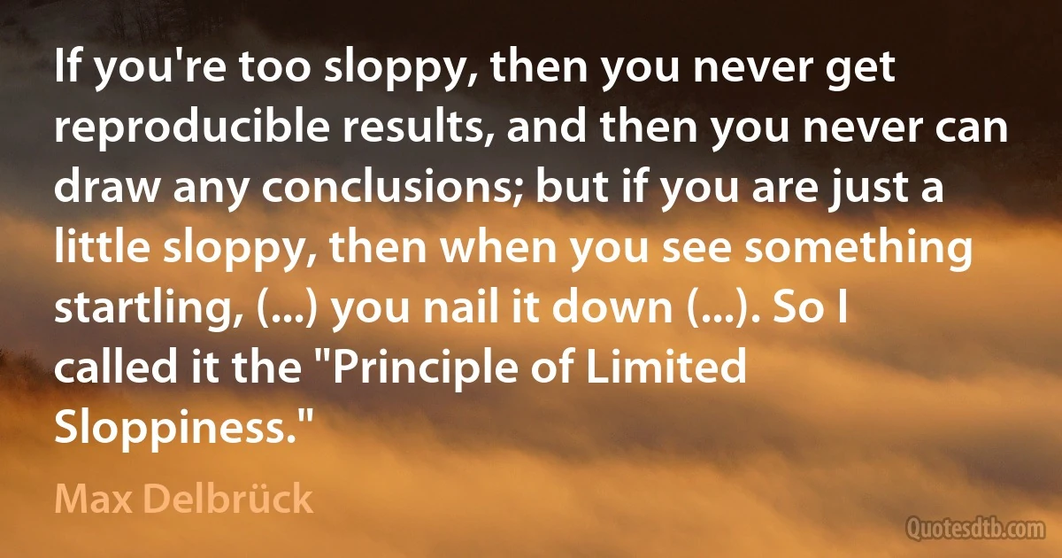 If you're too sloppy, then you never get reproducible results, and then you never can draw any conclusions; but if you are just a little sloppy, then when you see something startling, (...) you nail it down (...). So I called it the "Principle of Limited Sloppiness." (Max Delbrück)