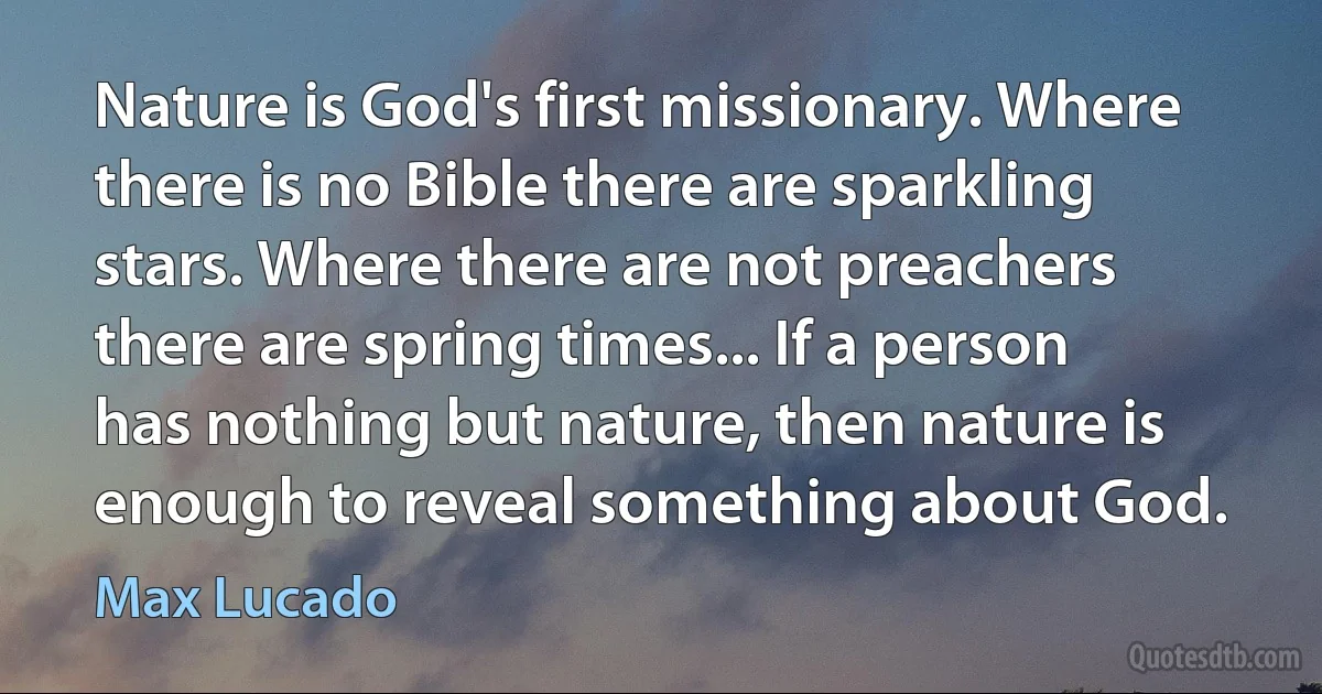 Nature is God's first missionary. Where there is no Bible there are sparkling stars. Where there are not preachers there are spring times... If a person has nothing but nature, then nature is enough to reveal something about God. (Max Lucado)