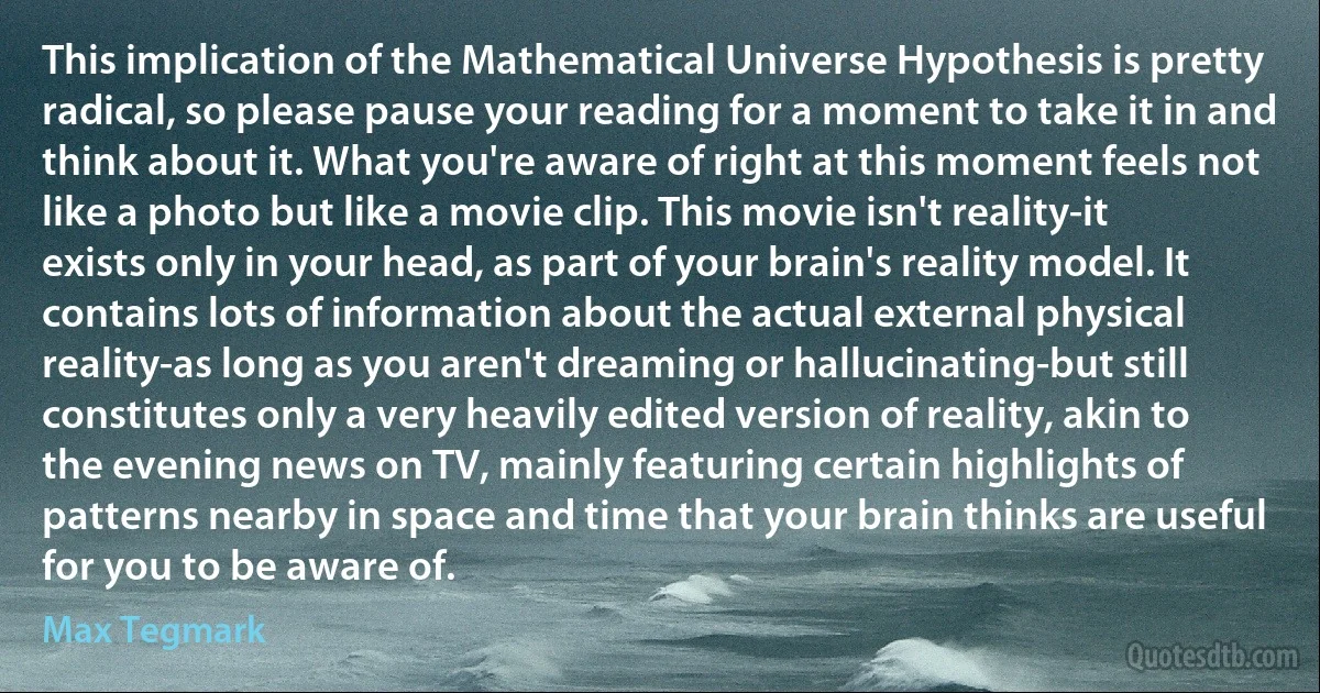 This implication of the Mathematical Universe Hypothesis is pretty radical, so please pause your reading for a moment to take it in and think about it. What you're aware of right at this moment feels not like a photo but like a movie clip. This movie isn't reality-it exists only in your head, as part of your brain's reality model. It contains lots of information about the actual external physical reality-as long as you aren't dreaming or hallucinating-but still constitutes only a very heavily edited version of reality, akin to the evening news on TV, mainly featuring certain highlights of patterns nearby in space and time that your brain thinks are useful for you to be aware of. (Max Tegmark)