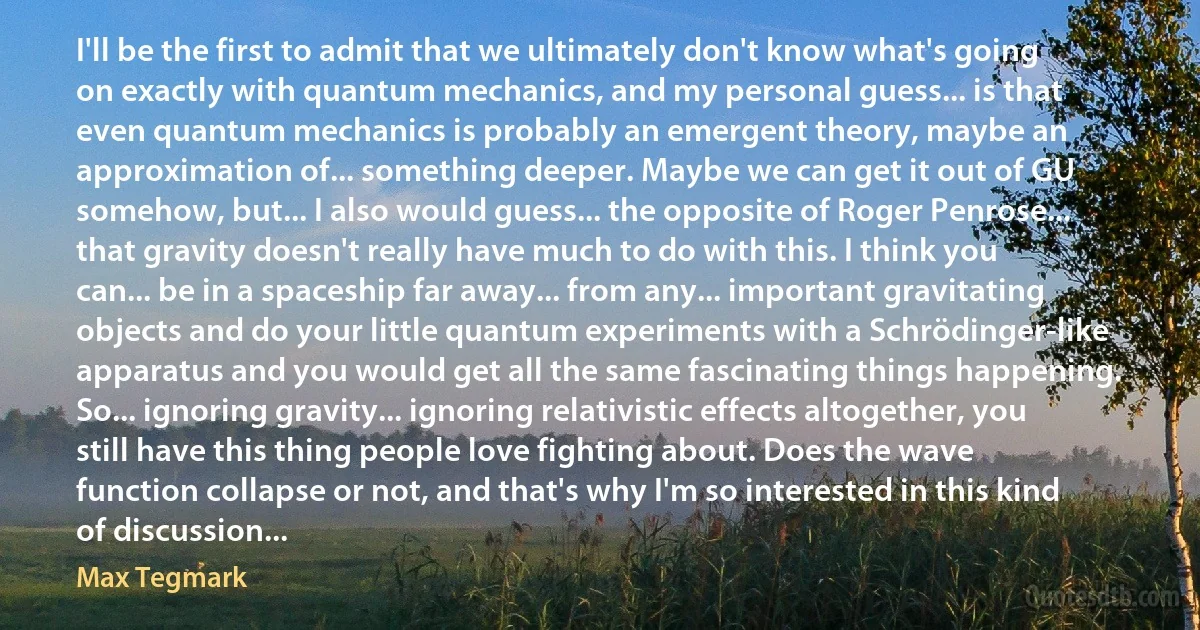 I'll be the first to admit that we ultimately don't know what's going on exactly with quantum mechanics, and my personal guess... is that even quantum mechanics is probably an emergent theory, maybe an approximation of... something deeper. Maybe we can get it out of GU somehow, but... I also would guess... the opposite of Roger Penrose... that gravity doesn't really have much to do with this. I think you can... be in a spaceship far away... from any... important gravitating objects and do your little quantum experiments with a Schrödinger-like apparatus and you would get all the same fascinating things happening. So... ignoring gravity... ignoring relativistic effects altogether, you still have this thing people love fighting about. Does the wave function collapse or not, and that's why I'm so interested in this kind of discussion... (Max Tegmark)