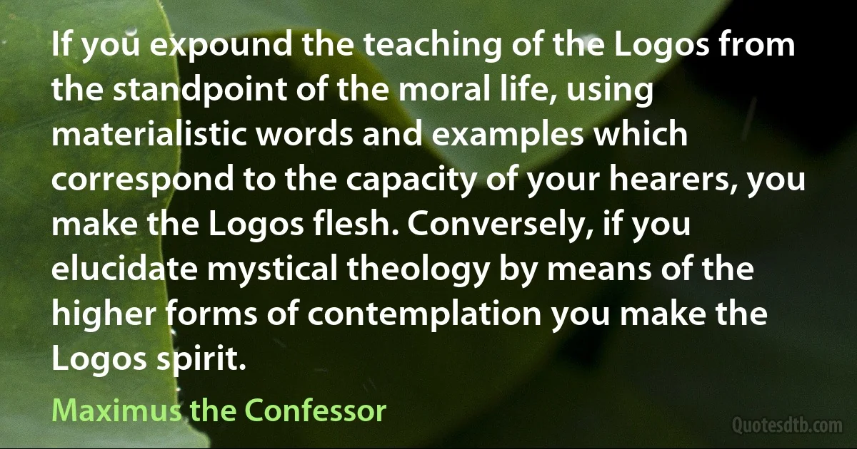 If you expound the teaching of the Logos from the standpoint of the moral life, using materialistic words and examples which correspond to the capacity of your hearers, you make the Logos flesh. Conversely, if you elucidate mystical theology by means of the higher forms of contemplation you make the Logos spirit. (Maximus the Confessor)