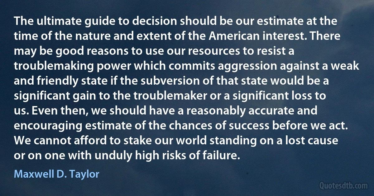 The ultimate guide to decision should be our estimate at the time of the nature and extent of the American interest. There may be good reasons to use our resources to resist a troublemaking power which commits aggression against a weak and friendly state if the subversion of that state would be a significant gain to the troublemaker or a significant loss to us. Even then, we should have a reasonably accurate and encouraging estimate of the chances of success before we act. We cannot afford to stake our world standing on a lost cause or on one with unduly high risks of failure. (Maxwell D. Taylor)