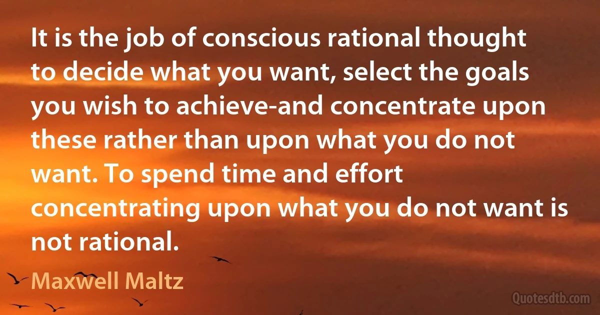 It is the job of conscious rational thought to decide what you want, select the goals you wish to achieve-and concentrate upon these rather than upon what you do not want. To spend time and effort concentrating upon what you do not want is not rational. (Maxwell Maltz)