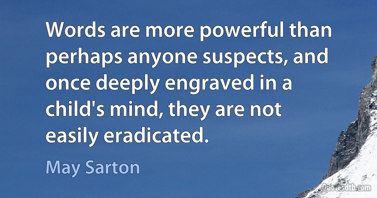 Words are more powerful than perhaps anyone suspects, and once deeply engraved in a child's mind, they are not easily eradicated. (May Sarton)