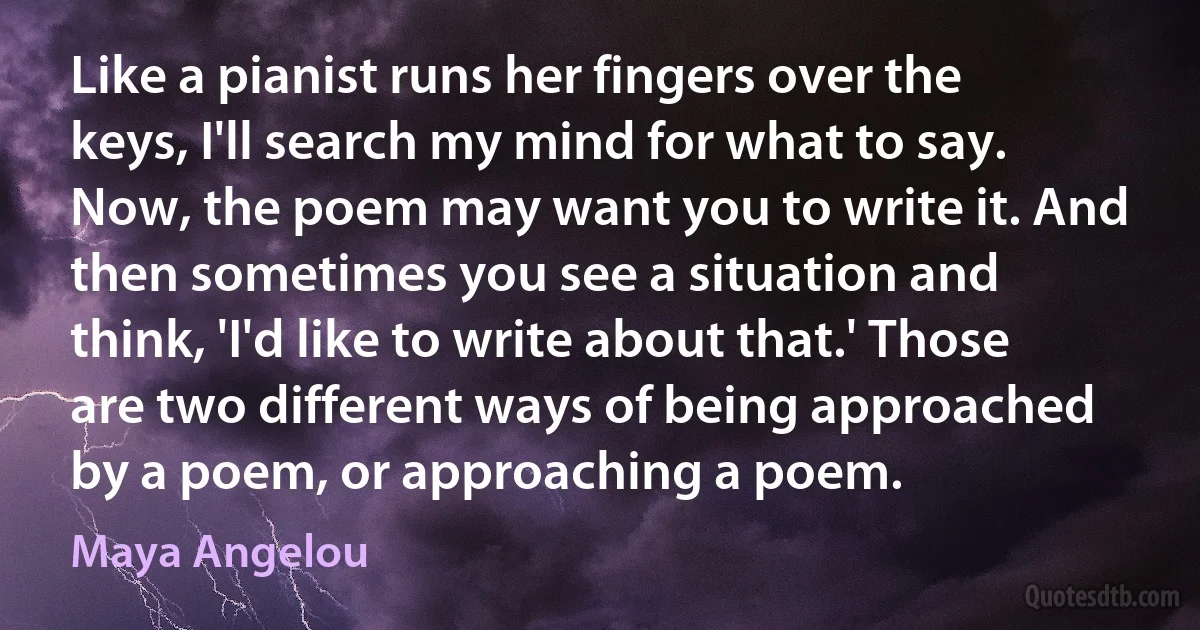 Like a pianist runs her fingers over the keys, I'll search my mind for what to say. Now, the poem may want you to write it. And then sometimes you see a situation and think, 'I'd like to write about that.' Those are two different ways of being approached by a poem, or approaching a poem. (Maya Angelou)