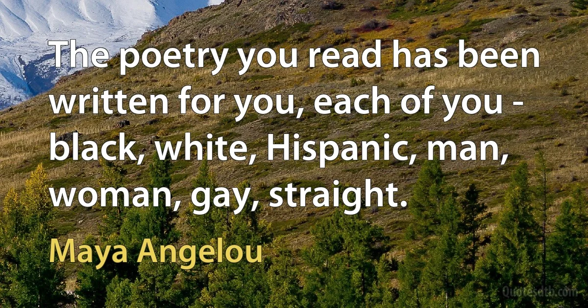 The poetry you read has been written for you, each of you - black, white, Hispanic, man, woman, gay, straight. (Maya Angelou)