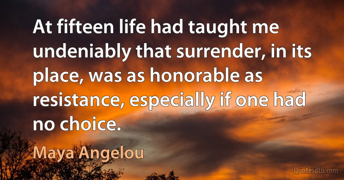 At fifteen life had taught me undeniably that surrender, in its place, was as honorable as resistance, especially if one had no choice. (Maya Angelou)