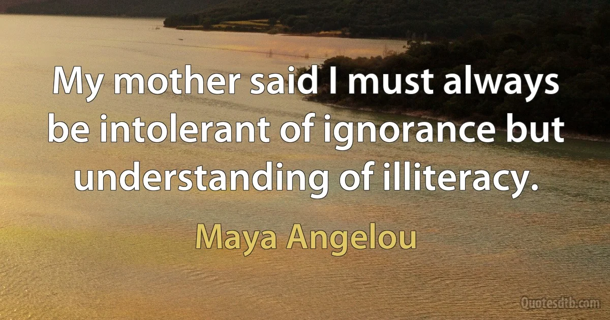 My mother said I must always be intolerant of ignorance but understanding of illiteracy. (Maya Angelou)