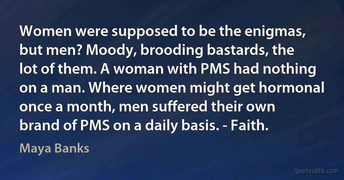 Women were supposed to be the enigmas, but men? Moody, brooding bastards, the lot of them. A woman with PMS had nothing on a man. Where women might get hormonal once a month, men suffered their own brand of PMS on a daily basis. - Faith. (Maya Banks)