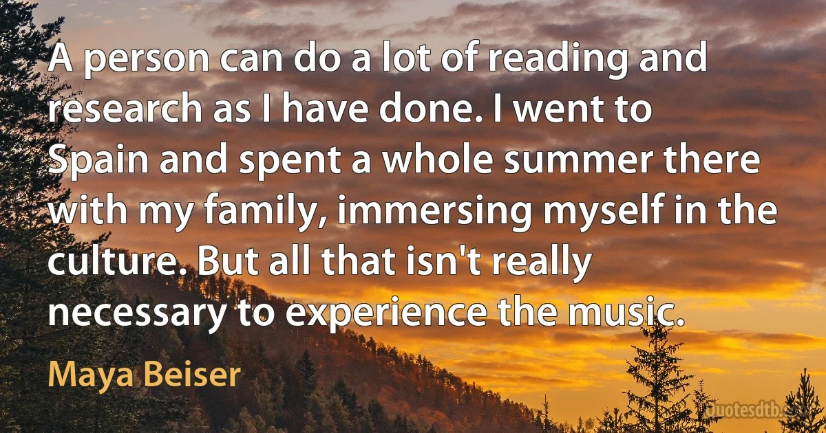 A person can do a lot of reading and research as I have done. I went to Spain and spent a whole summer there with my family, immersing myself in the culture. But all that isn't really necessary to experience the music. (Maya Beiser)