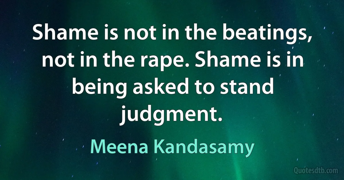 Shame is not in the beatings, not in the rape. Shame is in being asked to stand judgment. (Meena Kandasamy)