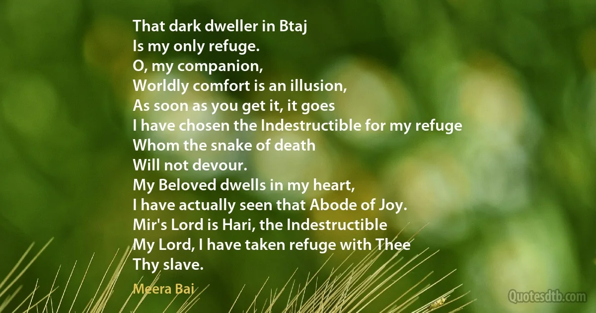 That dark dweller in Btaj
Is my only refuge.
O, my companion,
Worldly comfort is an illusion,
As soon as you get it, it goes
I have chosen the Indestructible for my refuge
Whom the snake of death
Will not devour.
My Beloved dwells in my heart,
I have actually seen that Abode of Joy.
Mir's Lord is Hari, the Indestructible
My Lord, I have taken refuge with Thee
Thy slave. (Meera Bai)