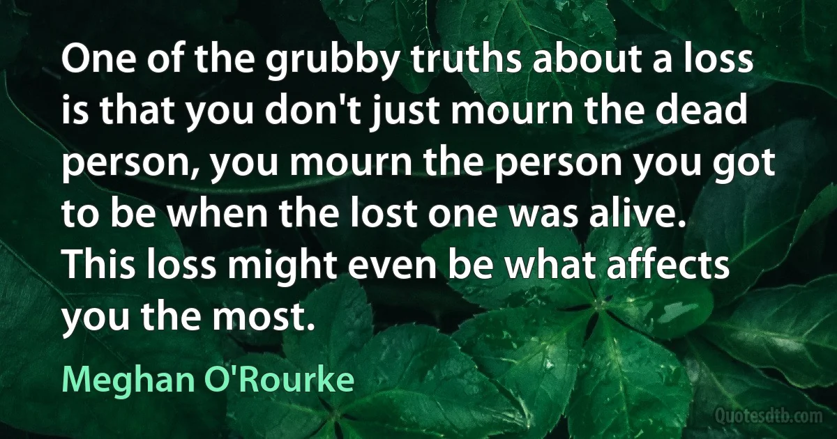 One of the grubby truths about a loss is that you don't just mourn the dead person, you mourn the person you got to be when the lost one was alive. This loss might even be what affects you the most. (Meghan O'Rourke)