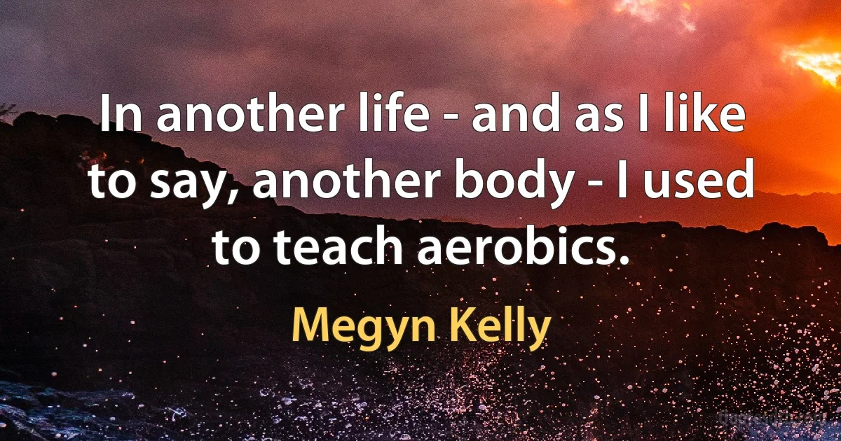 In another life - and as I like to say, another body - I used to teach aerobics. (Megyn Kelly)