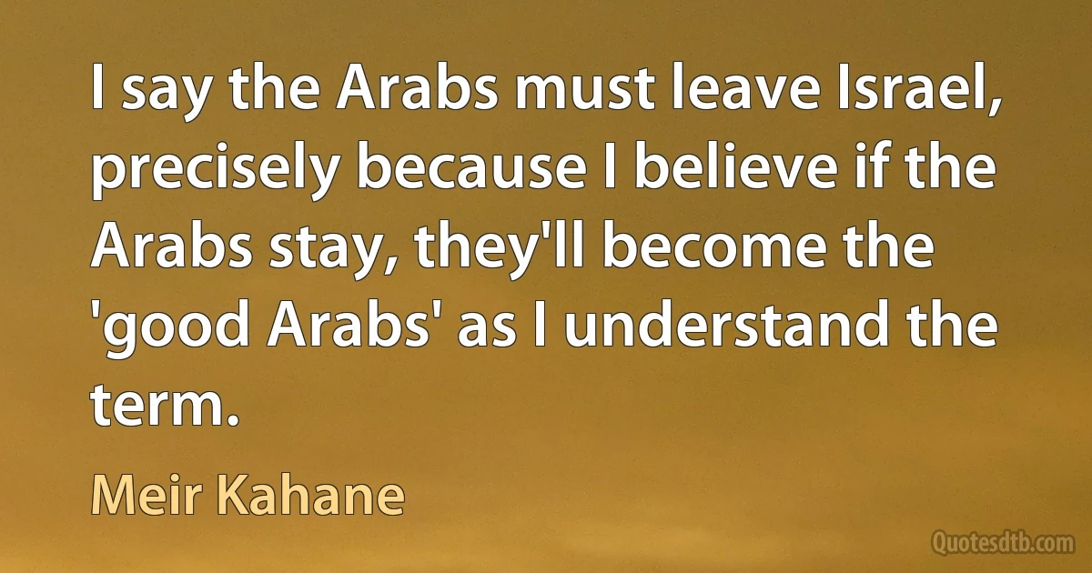 I say the Arabs must leave Israel, precisely because I believe if the Arabs stay, they'll become the 'good Arabs' as I understand the term. (Meir Kahane)