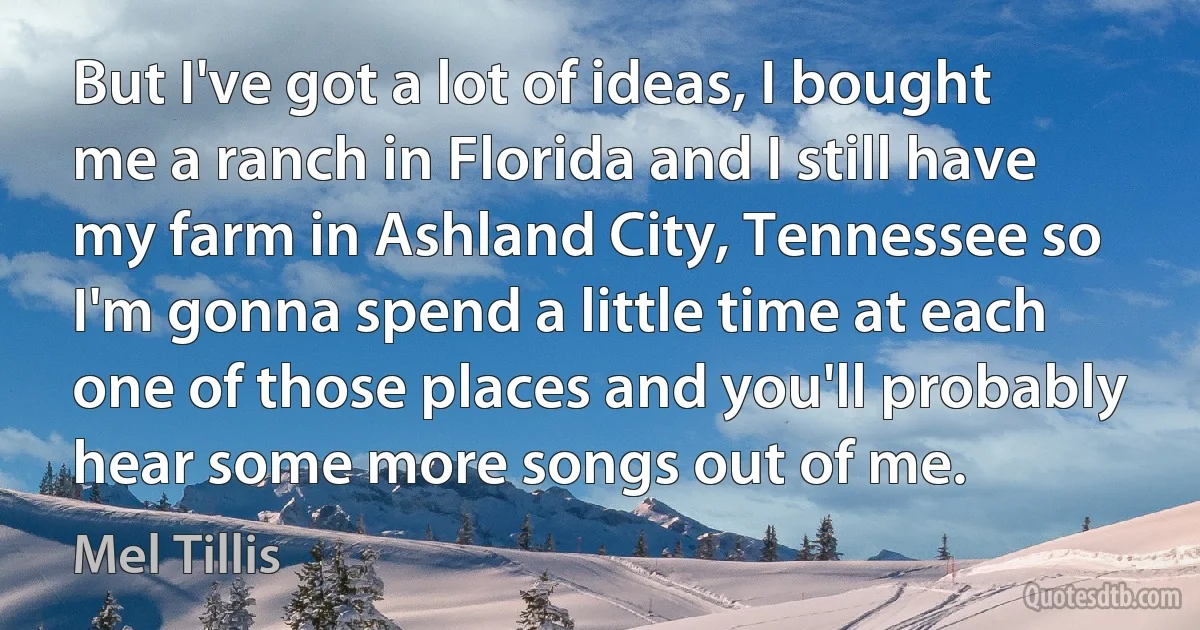 But I've got a lot of ideas, I bought me a ranch in Florida and I still have my farm in Ashland City, Tennessee so I'm gonna spend a little time at each one of those places and you'll probably hear some more songs out of me. (Mel Tillis)