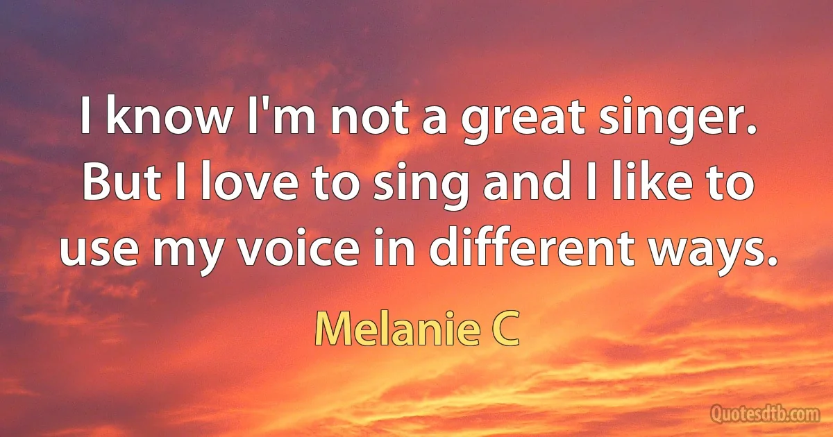 I know I'm not a great singer. But I love to sing and I like to use my voice in different ways. (Melanie C)