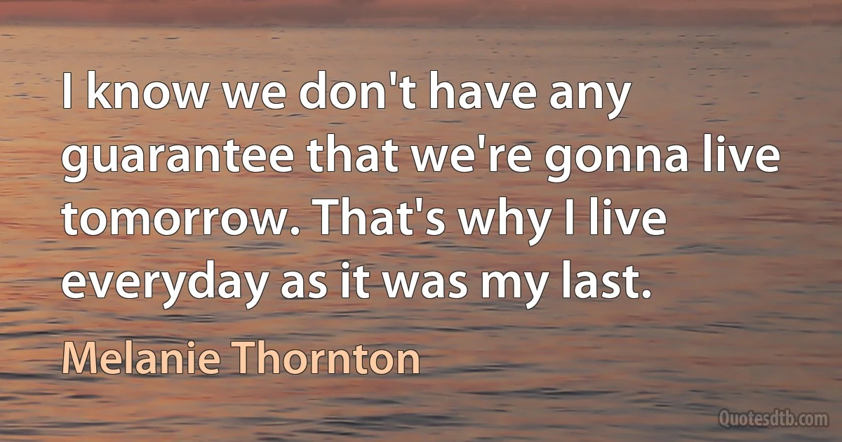 I know we don't have any guarantee that we're gonna live tomorrow. That's why I live everyday as it was my last. (Melanie Thornton)