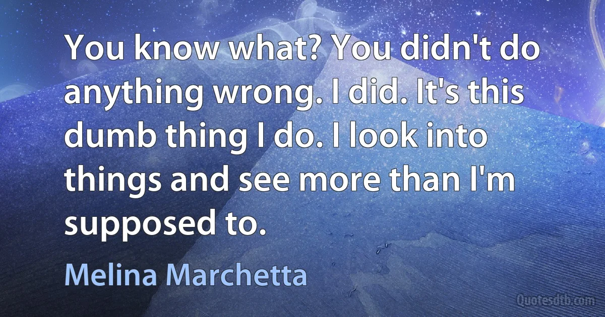 You know what? You didn't do anything wrong. I did. It's this dumb thing I do. I look into things and see more than I'm supposed to. (Melina Marchetta)