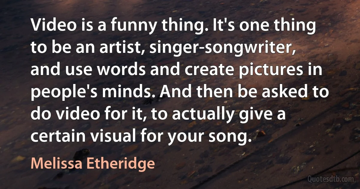 Video is a funny thing. It's one thing to be an artist, singer-songwriter, and use words and create pictures in people's minds. And then be asked to do video for it, to actually give a certain visual for your song. (Melissa Etheridge)