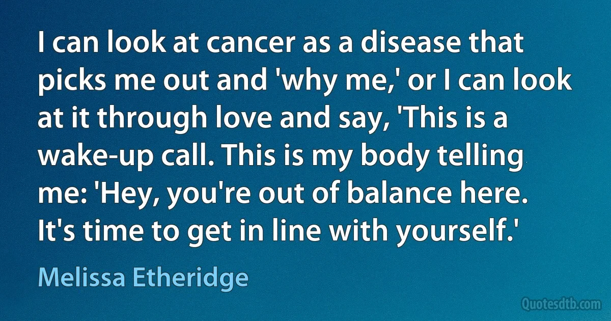 I can look at cancer as a disease that picks me out and 'why me,' or I can look at it through love and say, 'This is a wake-up call. This is my body telling me: 'Hey, you're out of balance here. It's time to get in line with yourself.' (Melissa Etheridge)