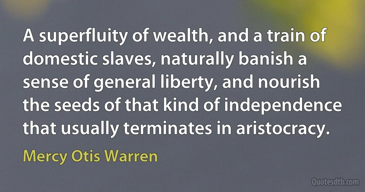 A superfluity of wealth, and a train of domestic slaves, naturally banish a sense of general liberty, and nourish the seeds of that kind of independence that usually terminates in aristocracy. (Mercy Otis Warren)