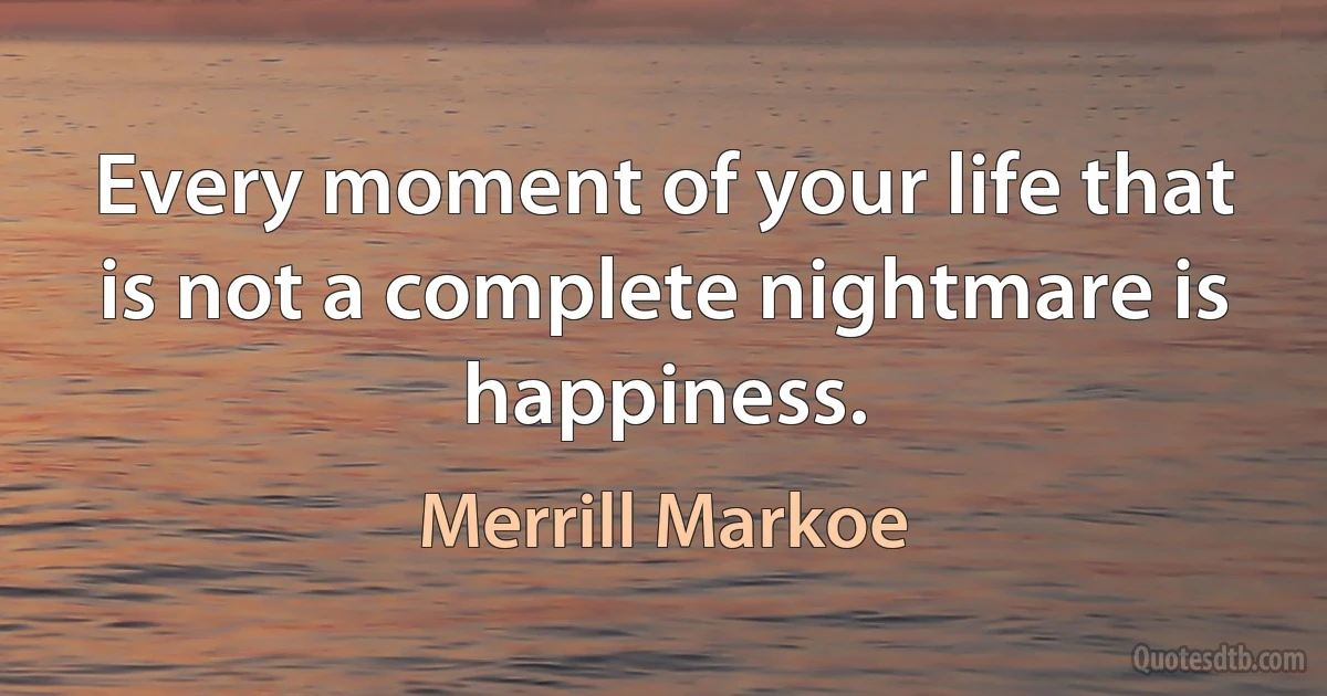 Every moment of your life that is not a complete nightmare is happiness. (Merrill Markoe)