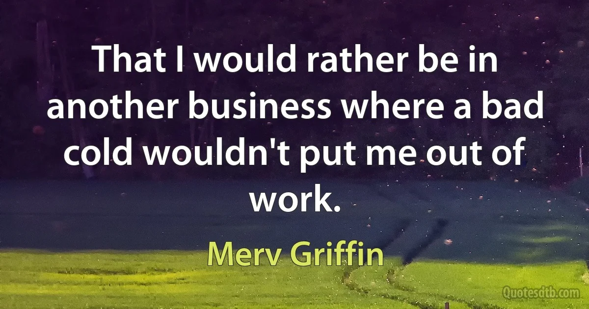 That I would rather be in another business where a bad cold wouldn't put me out of work. (Merv Griffin)