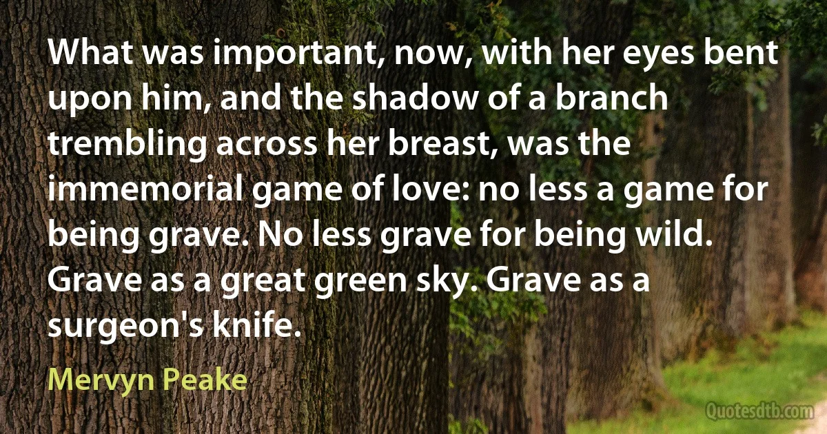 What was important, now, with her eyes bent upon him, and the shadow of a branch trembling across her breast, was the immemorial game of love: no less a game for being grave. No less grave for being wild. Grave as a great green sky. Grave as a surgeon's knife. (Mervyn Peake)