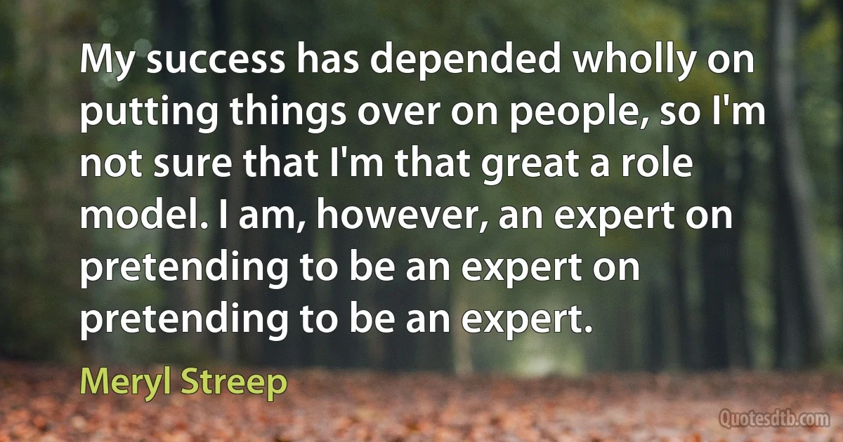 My success has depended wholly on putting things over on people, so I'm not sure that I'm that great a role model. I am, however, an expert on pretending to be an expert on pretending to be an expert. (Meryl Streep)