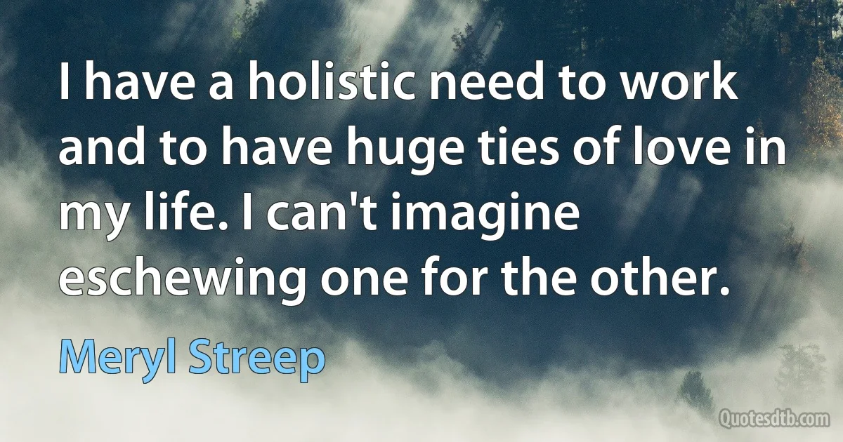 I have a holistic need to work and to have huge ties of love in my life. I can't imagine eschewing one for the other. (Meryl Streep)