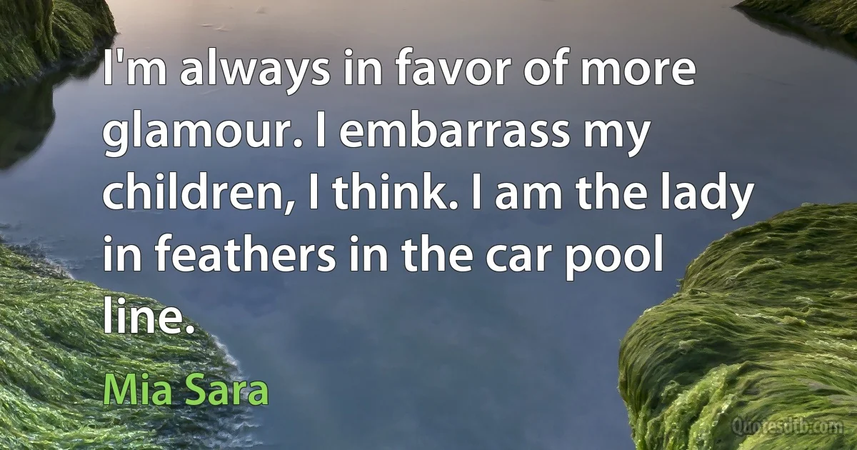 I'm always in favor of more glamour. I embarrass my children, I think. I am the lady in feathers in the car pool line. (Mia Sara)