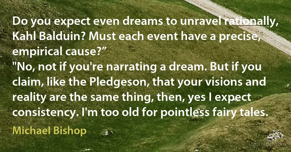 Do you expect even dreams to unravel rationally, Kahl Balduin? Must each event have a precise, empirical cause?”
"No, not if you're narrating a dream. But if you claim, like the Pledgeson, that your visions and reality are the same thing, then, yes I expect consistency. I'm too old for pointless fairy tales. (Michael Bishop)