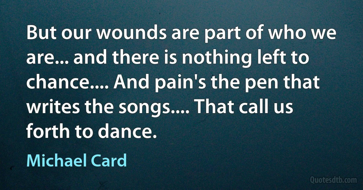 But our wounds are part of who we are... and there is nothing left to chance.... And pain's the pen that writes the songs.... That call us forth to dance. (Michael Card)