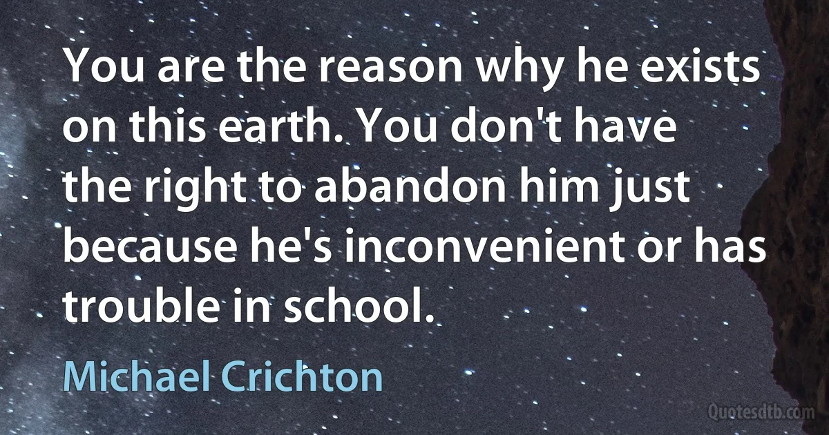 You are the reason why he exists on this earth. You don't have the right to abandon him just because he's inconvenient or has trouble in school. (Michael Crichton)