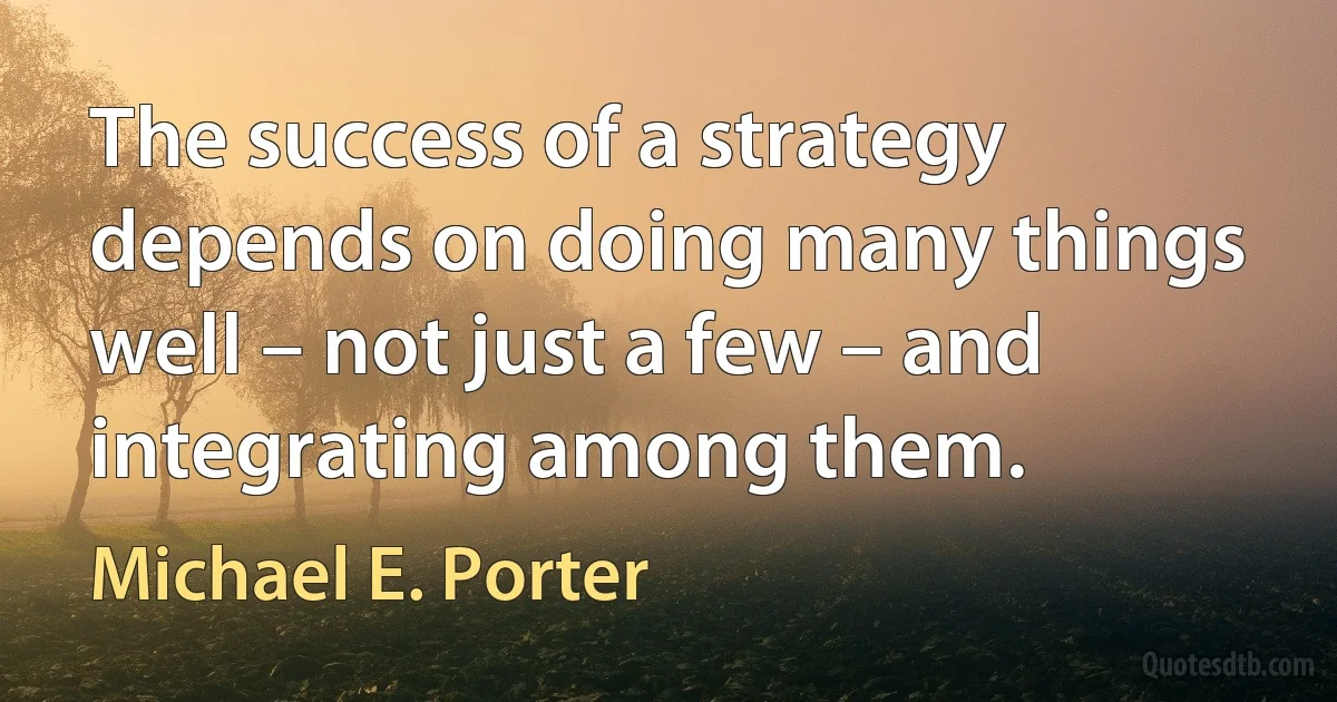 The success of a strategy depends on doing many things well – not just a few – and integrating among them. (Michael E. Porter)