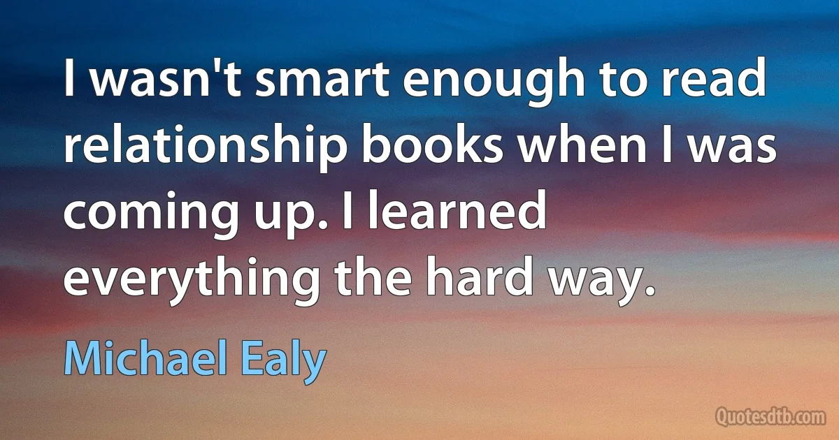 I wasn't smart enough to read relationship books when I was coming up. I learned everything the hard way. (Michael Ealy)