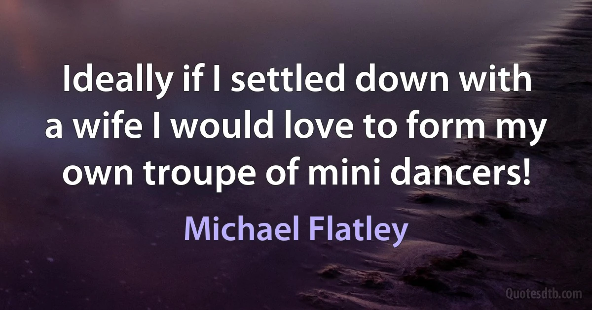 Ideally if I settled down with a wife I would love to form my own troupe of mini dancers! (Michael Flatley)